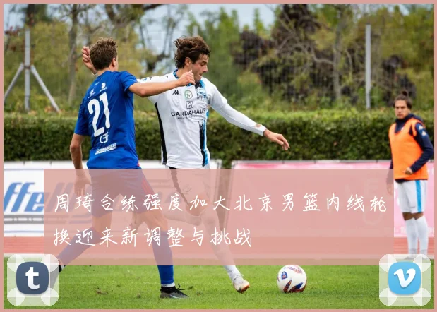 周琦合练强度加大北京男篮内线轮换迎来新调整与挑战