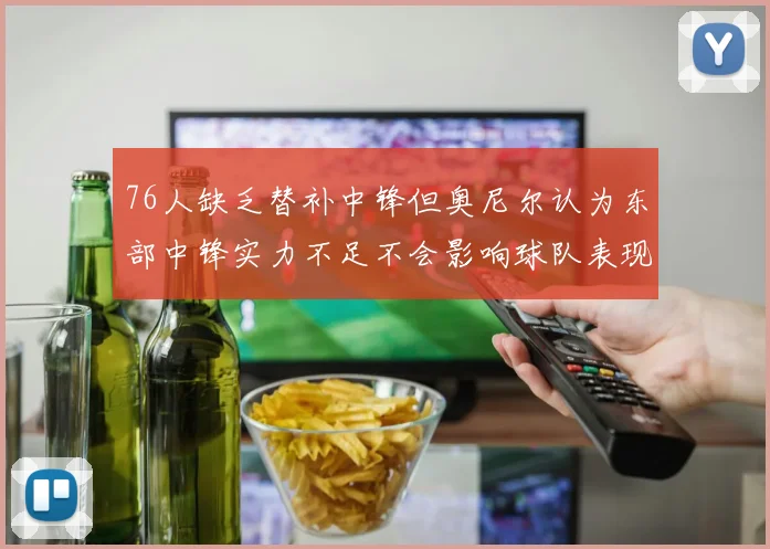 76人缺乏替补中锋但奥尼尔认为东部中锋实力不足不会影响球队表现