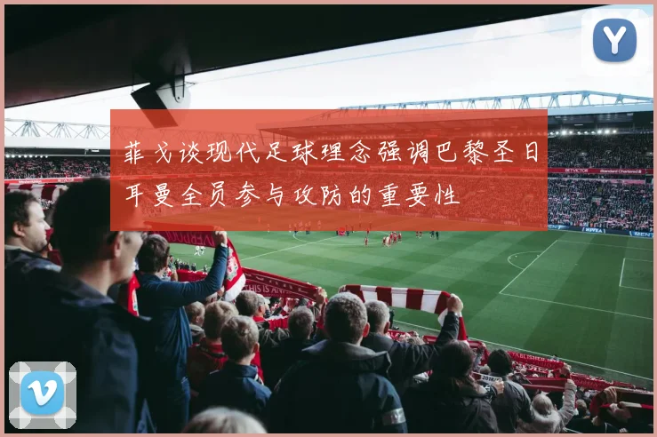 菲戈谈现代足球理念强调巴黎圣日耳曼全员参与攻防的重要性