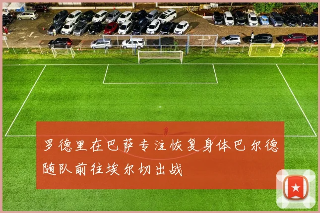 罗德里在巴萨专注恢复身体巴尔德随队前往埃尔切出战