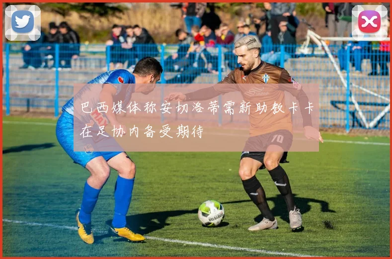 巴西媒体称安切洛蒂需新助教卡卡在足协内备受期待