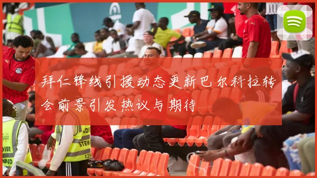 拜仁锋线引援动态更新巴尔科拉转会前景引发热议与期待