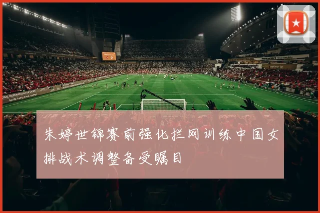 朱婷世锦赛前强化拦网训练中国女排战术调整备受瞩目