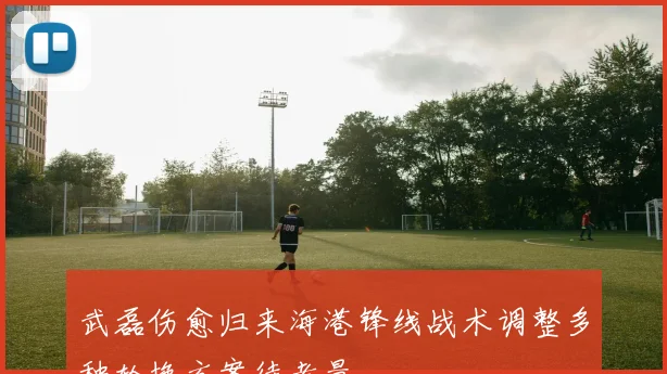 武磊伤愈归来海港锋线战术调整多种轮换方案待考量