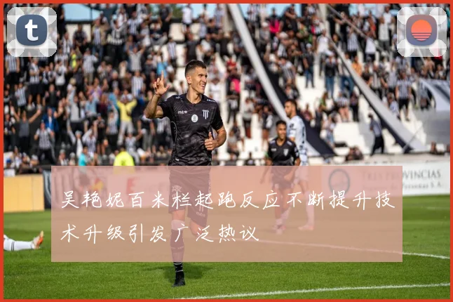 吴艳妮百米栏起跑反应不断提升技术升级引发广泛热议