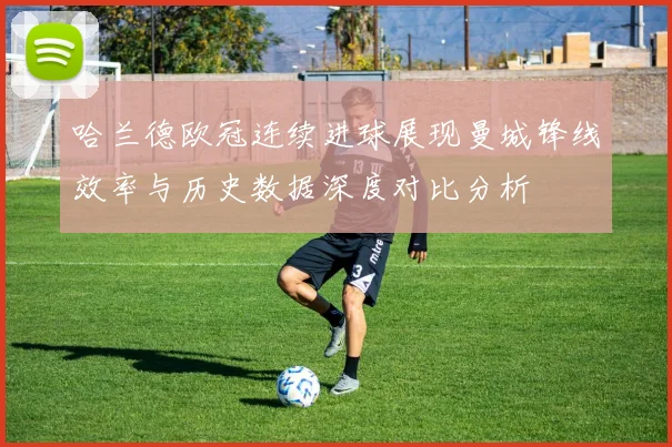 哈兰德欧冠连续进球展现曼城锋线效率与历史数据深度对比分析