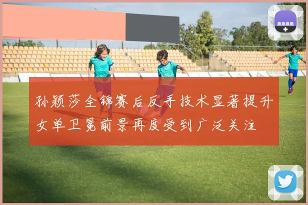 孙颖莎全锦赛后反手技术显著提升女单卫冕前景再度受到广泛关注