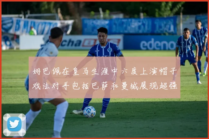 姆巴佩在皇马生涯中六度上演帽子戏法对手包括巴萨和曼城展现超强攻击力