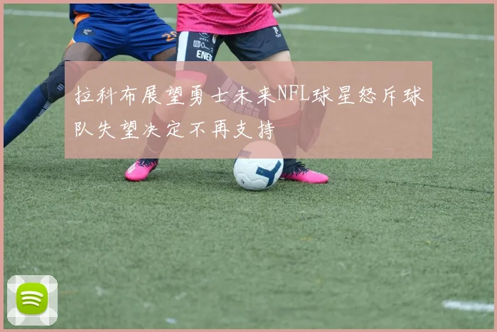 拉科布展望勇士未来NFL球星怒斥球队失望决定不再支持