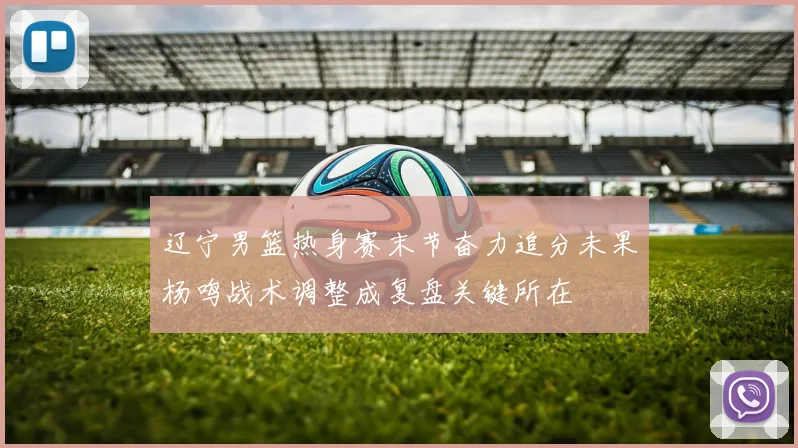 辽宁男篮热身赛末节奋力追分未果杨鸣战术调整成复盘关键所在
