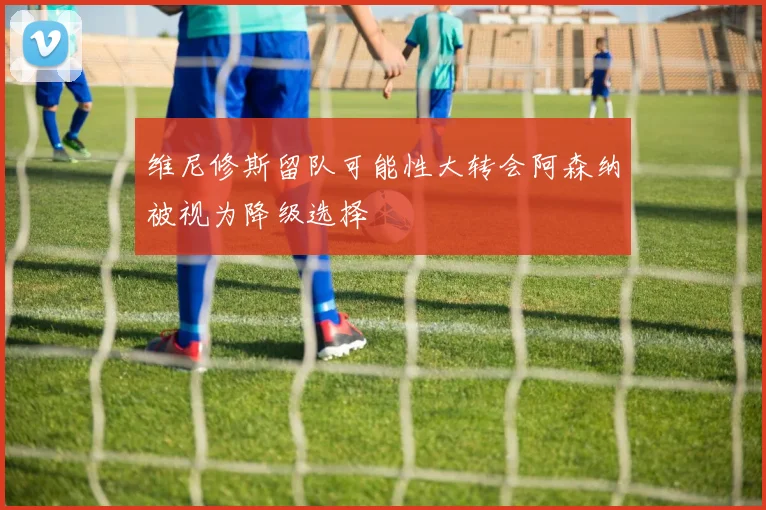 维尼修斯留队可能性大转会阿森纳被视为降级选择