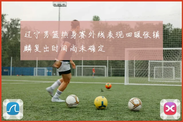 辽宁男篮热身赛外线表现回暖张镇麟复出时间尚未确定