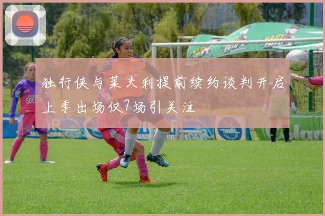 独行侠与莱夫利提前续约谈判开启上季出场仅7场引关注