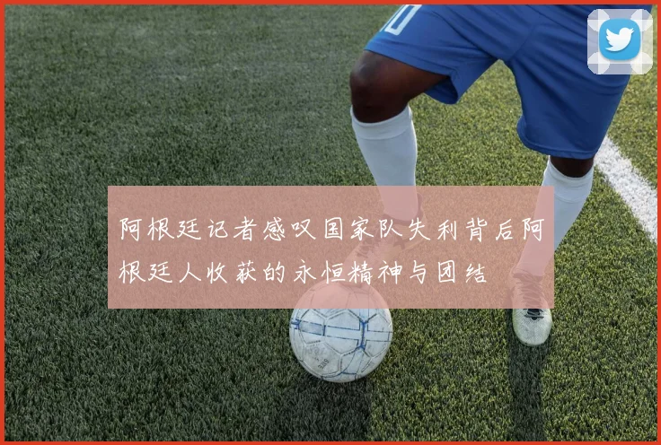 阿根廷记者感叹国家队失利背后阿根廷人收获的永恒精神与团结