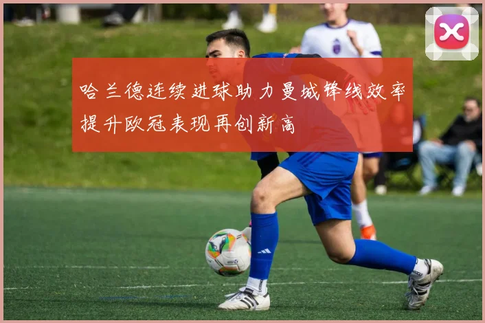 哈兰德连续进球助力曼城锋线效率提升欧冠表现再创新高