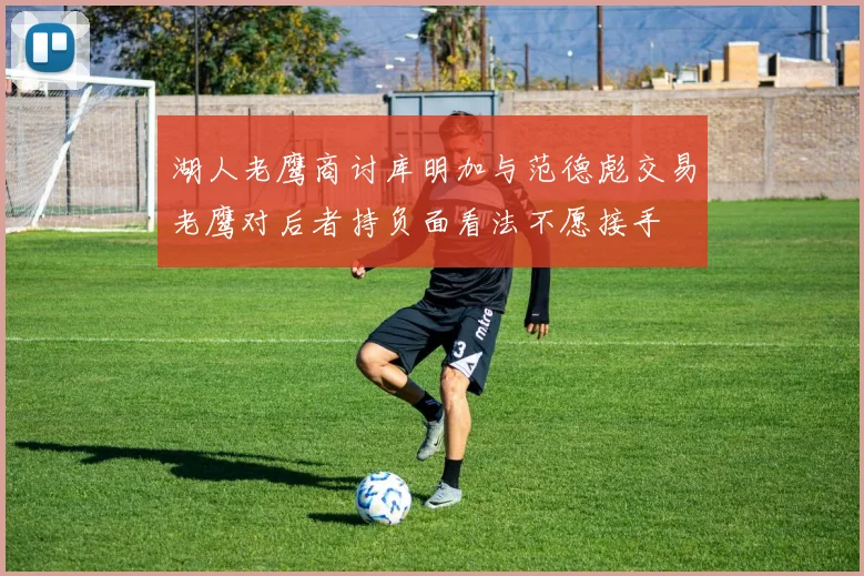 湖人老鹰商讨库明加与范德彪交易老鹰对后者持负面看法不愿接手