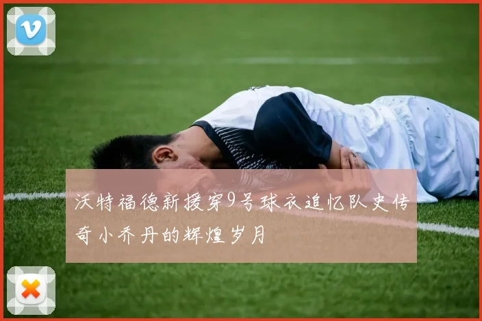 沃特福德新援穿9号球衣追忆队史传奇小乔丹的辉煌岁月