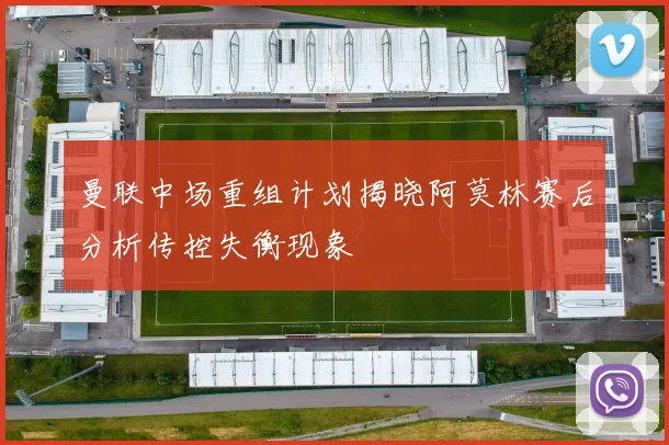 曼联中场重组计划揭晓阿莫林赛后分析传控失衡现象