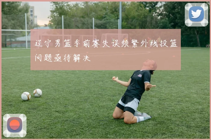 辽宁男篮季前赛失误频繁外线投篮问题亟待解决