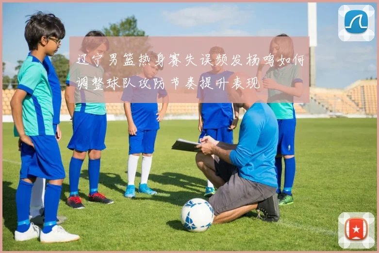 辽宁男篮热身赛失误频发杨鸣如何调整球队攻防节奏提升表现