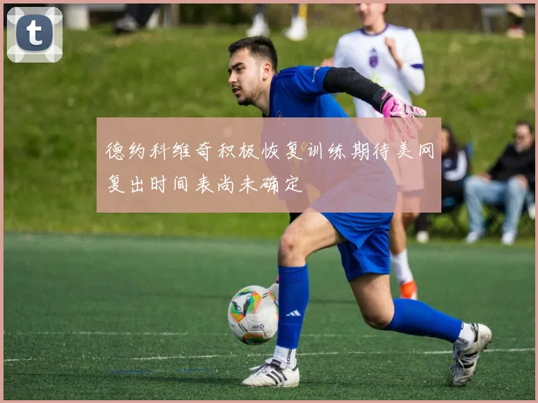 德约科维奇积极恢复训练期待美网复出时间表尚未确定