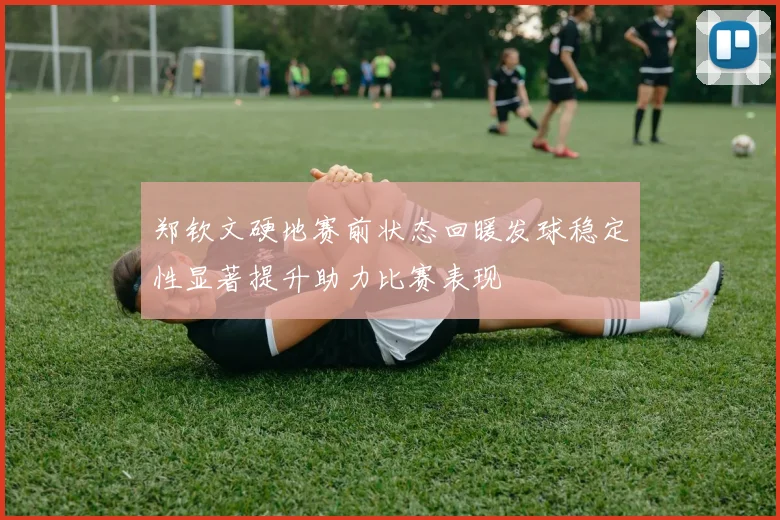 郑钦文硬地赛前状态回暖发球稳定性显著提升助力比赛表现